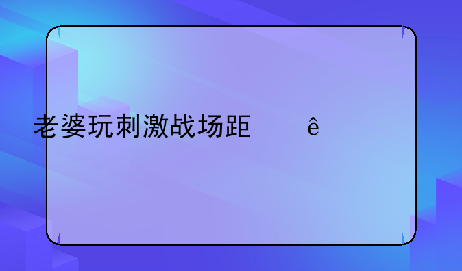 老婆玩刺激战场跟人组cp