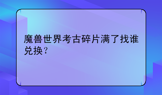 魔兽世界考古碎片满了找谁兑换？