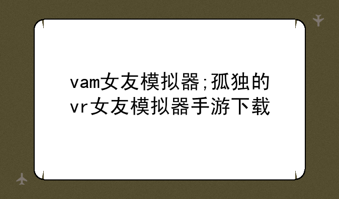 vam女友模拟器;孤独的vr女友模拟器手游下载