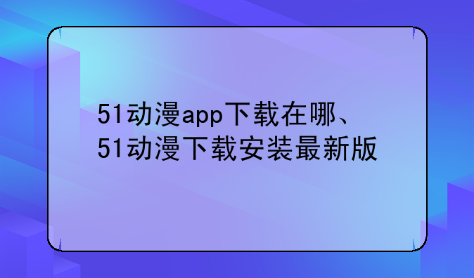51动漫app下载在哪、51动漫下载安装最新版