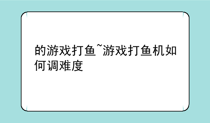 的游戏打鱼~游戏打鱼机如何调难度