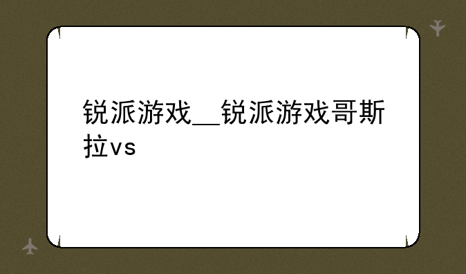 锐派游戏__锐派游戏哥斯拉vs