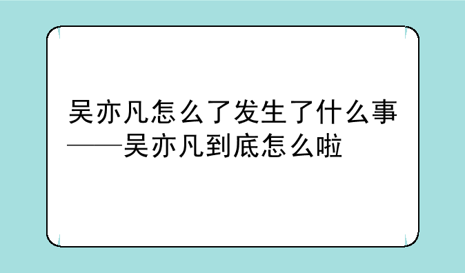 吴亦凡怎么了发生了什么事——吴亦凡到底怎么啦