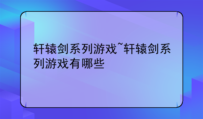 轩辕剑系列游戏~轩辕剑系列游戏有哪些