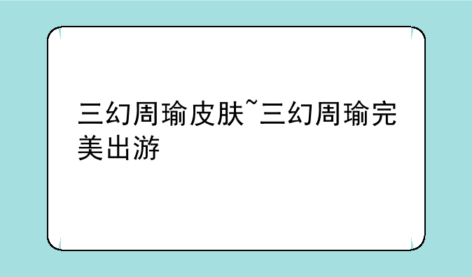 三幻周瑜皮肤~三幻周瑜完美出游