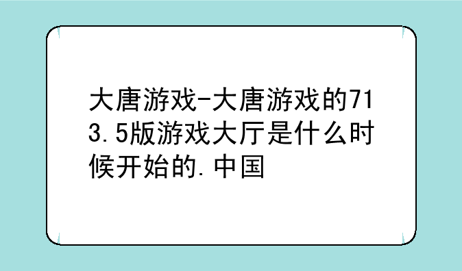 大唐游戏-大唐游戏的713.5版游戏大厅是什么时候开始的.中国