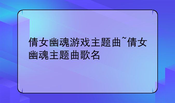 倩女幽魂游戏主题曲~倩女幽魂主题曲歌名